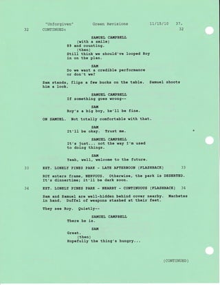 "Unforgiven" Green Revisions 1I/L5/70 31.
32 CONTINUED: 32
SATI{UEL CA!{PBEI,IJ
(with a smile)
89 and counting.
( then )
StiII think we should've looPed RoY
in on the plan.
SA!,7
Do we want a credlbJ-e Performance
or don't we?
Sam stands, flips a few bucks on the table. Samuel shoots
him a look.
SA!'IUEIJ CAIIIPBELL
If something goes wrong--
SA!{
Roy's a blg boy, he'II be fine.
ON SA!,!UEL. Not totally comfortable with that.
SAM
rt'll be okay. Trust me.
SA.!{UEL CAUPBELL
It's just.. . not the way I'm used
to doing things.
SAI![
Yeah, well, welcome to the future.
33 EXT. LONELY PrNES PARK - IJATE AFTERNOON (TLASHBACK) 33
ROY enters frame, NERVOUS. Otherwise, the park is DESERTED.
It's dinnertimei j-t' 11 be dark soon.
34 ExT. LONELY PINES PARK - NEARBY - CONTINUOUS (TLASHBACK) 34
Sam and Samuel are well-hj-dden behind cover nearby. Machetes
in hand. Duffe1 of weapons stashed at thej-r feet.
They see Roy. Quletly--
SAIIIUEL CA!{PBELL
There he is.
sA.!{
Great.
( then )
HopefuIIy the thing's hungry...
( coNTTNUED )
 