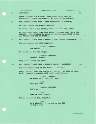 AA
35
3636
Samuel throws him a look. Then plcks up a pair of
binoculars, scans the area... No sign of anything...
EXT. TJONELY PINES PARK - LATE ATTERNOON (TTJASHBACK) 35
Roy idly paces the area... waiting.
He walks under a low-limbed, dense-Ieafed tree, when--
MOTEIJED ARMS SHOOT DOWN from above, to GRAB HIM! It's the
ARACHNE ! Roy SCREAI,IS in shock as the Arachne JUMPS on him
and WHISKS HIM OUT OT TRA!,IE...
EXT. TJONET'Y PrNES PARK - NEARBY - CONTTNUOUS (FTJASHBACK)
Sam and Samuel see this happeni.ng--
"Unforgiven"
CONTINUED:
SA!{UEL CA!{PBELL
weaPon--
SAlIlUEI, CAIITPBEI,I,
Dammit! Dammit!
They race toward the tree--
EXT. LONELY PrNES PARK - MOUENTS r,AtrER (TLASHBACK)
Sam and Samuel land at the trees-- look up--
Empty, quiet, just the rustle of leaves.) No SrGN of
Fuck. Samuel's wracked wlth guilt and worry...
SAI{UEL CAMPBELIJ
We split up-- Iook for 'em--
sAIi[
It's too late--
SA!,TUEL CATITPBEI,I,
Let's Sl9--
SATTI
They're gone, Samuel.
Samuel stares at Sam, horrifj-ed.
SAl,T
It's alright. I turned on the GPS
on Roy's ce11--
Green Revisions 7t/Ts/t0 38.
34
36A
them.
The he11--
He scrambles for hi-s
*
*36A
+
*
*
*
( CONTTNUED )
*
*
 