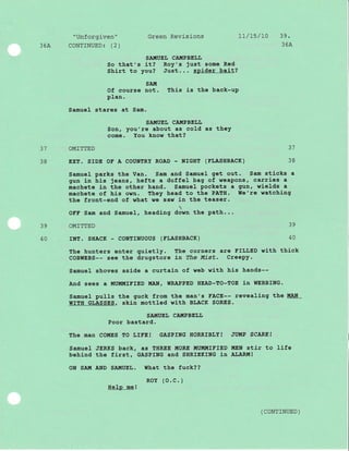 36A
1a
38
"Unforgiven"
CONTINUED: (2)
Green Revisions
SA!{UEL CA!'IPBEIJIJ
it? Roy's just some Red
you? Just... spider bait?
L7/15/L0 39.
36A
?g
40
So that's
Shirt to
sA!{
Of course not. This is the back-uP
PIan.
Samuel stares at Sam.
SAI.'UEI. CAIIIPBELI,
Son, you're about as cold as theY
come. You know that?
OMITTED 37
EXT. SrDE OE A COUNTRY ROAD - NrGHT (FTASHBACK) 38
Samuel parks the Van. Sam and Samuel get out. Sam sticks a
gun in his jeans, hefts a duffel bag of reaPons, carries a
machete in the other hand. Samuel pockets a gun, wields a
machete of his own. They head to the PATH. $Ie're watching
the front-end of what ,te saw in the teaser.
OFF Sam and Samuel, heading down the path...
OMITTED 39
rNT. SHACK - CONTTNUOUS (ET,ASHBACK) 40
The hunters enter quietly. The corners are EILLED wj-th thick
COBWEBS-- see the drugstore in ?he I'List. creePy.
Samue1 shoves aside a curtain of web wlth hls hands--
And sees a MUMMIFIED MAN, WRAPPED HEAD-TO-TOE in WEBBING.
Samuel pu1ls the guck from the man's FACE-- revealing the !{A}l
WITH GLASSES, skin mottled with BLACK SORES.
SAIIIUEI, CA!{PBELI,
Poor bastard.
The man COMES TO LrFE! GASPTNG HORRTBf,Y! JUMP SCARE!
Samuel JERKS back, as THREE MORE MUIIIMIFIED MEN stir to life
behind the fj-rst, GASPING and SHRIEKING in ALARM!
ON SAIII AND SAMUEL. WhAt thE fUCK??
HeIp me!
ROY (O.C.)
( coNTTNUED)
 