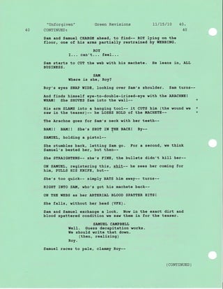 "Unforgiven" Green Revisions 17/15/70 40.
40 CONTINUED: 40
Sam and Samuel CHARGE ahead, to flnd-- ROY lyJ.ng on the
floor, one of hj.s arms partial-Iy restrai.ned by IIEBBING.
ROY
I... can't... feel...
Sam starts to CUT the web wlth his machete. He leans in, ALL
BUSINESS.
SA!{
$Ihere is she, Roy?
Roy's eyes SNAP WIDE, looklng over Sam's shoulder. Sam turns--
And finds himself eye-to-double-iri-sed-eye with the ARACHNE!
WHAITI! She SHOVES Sam into the wa11-- *
His arm SLAIIS into a hanging tool-- it CUTS hj.m (the wound we *
saw in the teaser)-- he LOSES HOIrD of the I,{ACHETE-- *
The Arachne goes for Sam's neck with her teeth--
BA!{! ! BATII! ! She,s SHOT IN THE
BACK! BY.-
SA!{UEL, holding a plstol--
She stumbles back, letting Sam go. For a second, we think
Samuel's bested her, but then--
She STRAIGHTENS-- she's FINE, the bull-ets dldn't kill her--
ON SAI{UEIJ, registering this, shit-- he sees her coming for
!rim, PULLS HIS KNIEE, but--
She's too quick-- simply BATS him away-- turns--
RIGHT INTO SAI{, who's got his machete back--
ON THE WEBS as heT ARTERIAL BI,OOD SPATTER HITS !
She faIls, without her head (VFx).
Sam and Samuel exchange a Iook. Now j-n the exact dirt and
blood spattered condition we saw them in for the teaser.
SA!{UEI, CA!{PBEL,I,
WeII. Guess decapitation works.
YIe should write that down.
(then, realizing)
Roy.
Samuel races to pale, cl-amrny Roy--
( coNTTNUED )
 