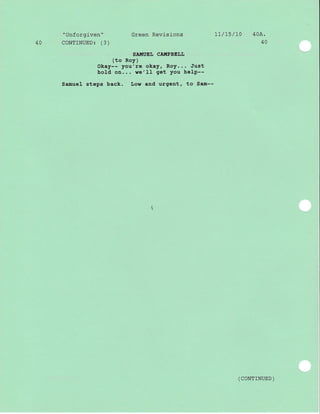 "Unforgiven" Green Revj-sj-ons 1l/15/10 40A.
40 CONTINUED: (3) 40
SA!,IUEI, CA!{PBELL
(to Roy)
Okay-- you're okay, Roy... Just
hold on... we'Il get you help--
Samuel steps back. Low and urgent, to Sam--
( coNTTNUED )
 