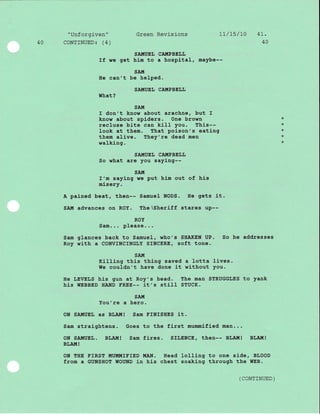 "Unforgiven" Green Revisions 17/75/70 4l.
40 CoNTTNUED: (4) 40
SA.TIIUEL CAUPBEI,I,
If we get him to a hospJ-tal, maybe--
SA.til
He can't be heJ.ped.
SA!{UEL CAI{PBEI.L
What?
SAI{
I don't know about arachne, but I
know about spiders. One brown
recluse bite can kill you. This--
Iook at them. That poison's eatlng
them alive. They're dead men
walking.
SAITIUEL CA!,IPBELL
So what are you saying--
SA.!{
I'm saying re put him out of hls
misery.
A pained beat, then-- Samuel NODS. He gets it.
SAt{ advances on ROY. The Sheriff stares uP--
ROY
Sam... please...
Sam glances back to Samuel, who's SHAKEN UP. So he addresses
Roy with a CONVINCINGLY SINCERE, soft tone.
SAIII
Killing this thing saved a lotta lives.
We couldn't have done it without you.
He LEVELS his gun at Roy's head. The man STRUGGLES to yank
hls TIEBBED HAND TREE-- it,s stiIl STUCK.
SAIt[
You're a hero.
ON SAIITUET as BI,A!{! Sam FINISHES it.
Sam straightens. Goes to the first mummj-fied man...
ON SAIIIUEL. BIJA!{! Sam fires. SILENCE, then-- BLA.I{! BLAH!
BLAIT! !
ON THE EIRST MUMMIEIED MAN. Head lolling to one side, BLOOD
from a GUNSHOT WOUND in hLs chest soaking through the WEB.
+
*
*
*
*
( CONTTNUED )
 