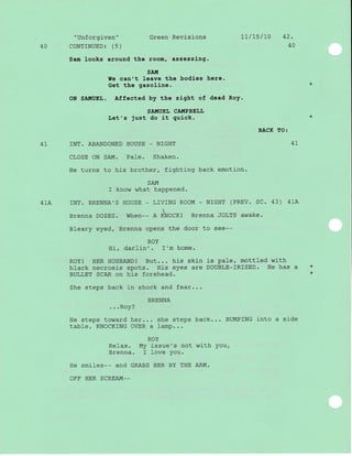 "Unforgiven" Green Revisions 1L/L5/70 42.
40 CONTINUED: (5) 40
Sam looks around the room, assessing.
SAI.T
We can't leave the bodles here.
Get the gasoline.
ON SA!riUEL. Affected by the sight of dead Roy.
SATI{UEI, CATIIPBELI.
Let's just do it quick.
BACK TO:
4L INT. ABANDONED HOUSE _ NIGHT 4
CLOSE ON SA-I{. Pa}e. Shaken.
He turns to his brother, fighting back emotion.
SAM
I know what happened.
Bleary eyed, Brenna opens the door to see--
ROY
Hi, darlin'. I'm home.
ROYI HER HUSBAND! But... his skin is pale, mottled with
black necrosis spots. His eyes are DOUBLE-IRISED. He has a *
BULLET SCAR on his forehead
She steps back in shock and fear...
BRENNA
. . .Roy?
He steps toward her... she steps back... BUMPING j-nto a side
table/ KNOCKING OVER a lamp...
ROY
Relax. My j-ssue's not with you,
Brenna. I love you.
He smiles__ ANd GRABS HER BY THE ARM.
OFF HER SCREAM__
41A rNT. BRENNA',S HOUSE - LTVTNG ROOM - N]GHT (PREV. SC. 43) 41A

Brenna DOZES. When-- A KNOCK! Brenna JOLTS awake.
 