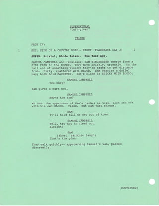 SUPERNATURAI
"Unforgiven"
TEASER
FADE TN:
EXT. SIDE OF A COLTNTRY ROAD - NIGHT (FLASHBACK DAY 3) 1
SUPER: Brlstol, Rhode Island. One Year Ago.
SAMUEL CAMPBELL and (soulless) SAM WINCHESTER emerge from a
SIDE PATH to the DOCKS. They move briskly, urgently. on the
tail end of something violent they're eager to get distance
from. Dirty, spattered with BLooD. sam carr"ies a duffel
bag; both hold MACHETES. Sam',s blade is STICKY WITH BLOOD.
SAMUEL CAMPBELL
You okay?
Sam gives a curt nod.
SAMUEL CAMPBELL
How's the arm?
WE SEE: the upper-arm of Sam's jacket is torn, dark and wet
with his own BLOOD. Yikes. But Sam just shrugs.
SAM
It'II hold till we get out of town.
SAMUEL CAMPBELL
WeII, LrY not to bleed out,
alright?
SAM
(short, sardonic laugh)
That's the PIan.
They walk quickly-- approaching Samuel's Van, parked
discreetly.
( CONTTNUED )
 