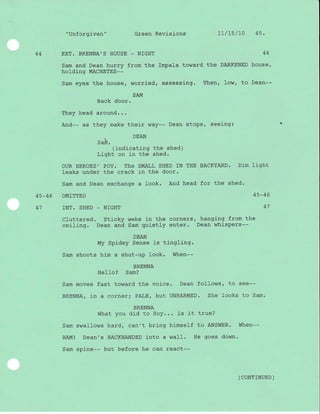 "Unforgiven" Green Revisions Lt/t5/t0 4s.
44 EXT. BRENNA'S HOUSE - NIGHT 44
Sam and Dean hurry from the Impala toward the DARKENED house,
holding MACHETES--
Sam eyes the house, worried, assessing. Then, Iow, to Dean--
SAM
Back door.
They head around...
And-- as they make their way-- Dean stops, seeing:
DEAN
-sam.
(indicating the shed)
Light on in the shed.
ouR HEROES' POV. The SMALL SHED IN THE BACKYARD. Dim }j-ght
Ieaks under the crack in the door.
Sam and Dean exchange a look. And head for the shed.
45-46 OMTTTED 45-46
41 INT. SHED - NIGHT 41
Cluttered. Sticky webs in the corners, hanging from the
ceiling. Dean and Sam quietly enter. Dean whispers--
DEAN
My Spidey Sense is tingling.
Sam shoots him a shut-up look. When--
BRENNA
Hello? Sam?
Sam moves fast toward the voice' Dean follows, to see--
BRENNA/ in a corner; PALE, but UNHARMED. She looks to Sam.
BRENNA
What you did to Roy... is it true?
Sam swallows hard, can't bring himself to ANSWER. When--
BAMI Dean's BACKHANDED i-nto a waII. He goes down.
Sam spins-- but before he can react--
( coNTTNUED )

 