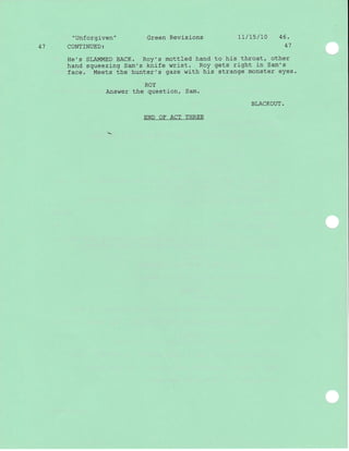 41
"Unforgiven"
CONTINUED:
Green Revisions
He's SLAMMED BACK. Roy's mottled hand
hand squeezj-ng Sam's knife wrist. Roy
face. Meets the hunter's gaze with his
ROY
Answer the question, Sam.
END OF ACT THREE
71/75/L0 46.
47
to his throat, other
gets right in Sam's
strange monster eyes.
BLACKOUT.
 