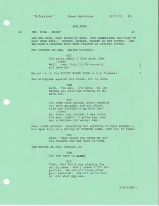 "Unforgiven" Green Revisions 1l/15/10 47.
ACT FOUR
48 INT. SHED _ NIGHT 48
Sam and Dean, each bound by webs. (Not mummified, but they're
held down good. ) Brenna, scared, stands in the corner. Sam
and Dean's weapons have been stashed in another corner.
Roy focuses on Sam. Smiles bitterly.
ROY
You gotta admit I look good, Sam.
(then) .
WelI, 'cept this littlb souvenir
you qave me.
He points to the BULLET WOUND SCAR on his forehead.
Sam struggles against his binds, but no dice.
SAM
Look. You win. f'm here. So let
Brenna gor this has nothing to do
with her.
ROY
You come back around, start hanging
out with my wife, and you think
this has nothing to do with her?
( then )
But then, you thought I was outta
the way, right? I gotta say, you
get a helluva lot wrong, Sam.
Dean looks around. Searching for anything to help escape...
his eyes faII on a strlng of FISHING LURE, just out of reach.
i r r-^
RoY
Lr-Ke-- that thing you threw me to?
You thought she was here to feed.
Sam stares at Roy/ GETTING IT.
SAM
She was here to breed.
ROY
Yeah, that bitch was playing the
mating game. And I guess I fit her
profile. Me and aII those other
poor bastards. She bit us to turn
us into what she was.
*
*
( coNTTNUED )
 