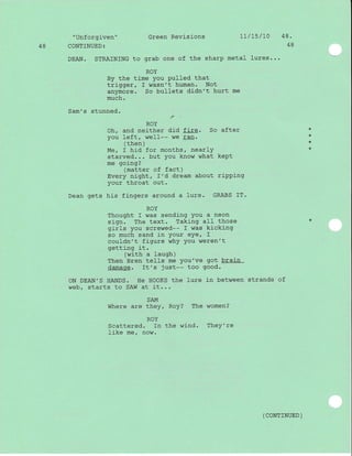"Unf orgj-ven" Green Revisions 1l / 15 /10 4 8 .
48 CONTINUED: 48
DEAN. STRAINING to grab one of the sharp metal lures...
ROY
By the time you pulled that
trigger, I wasn't human. Not
anymore. So bullets didn't hurt me
much.
Sam's stunned.
r
ROY
Oh, and neither did fire. So after
vou left, weII-- we ran.
( then )
M€, I hid for months, nearlY
starved... but you know what kePt
me going?
(matter of fact)
Every night, f'd dream about riPPing
your throat out.
Dean gets his fingers around a lure. GRABS IT.
ROY
Thought f was sending You a neon
sign. The text. Taking all those
girls you screwed-- I was kicking
so much sand in your eye/ I
couldn't figure whY You weren't
getting it.
(with a laugh)
Then Bren tells me You've got brain
damage. It's just-- too good.
oN DEAN'S HANDS. He HOOKS the lure in between strands of
web, starts to SAW at it...
SAM
Where are they, Roy? The women?
ROY
Scattered. In the wind. TheY're
Ij-ke me / now.
*
*
*
( coNrrNUED )
 