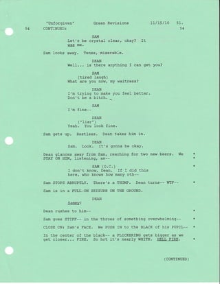 "Unforgi-ven" Green Revisions 1I/15/10 51.
54 CONTINUED: 54
SAM
Let's be crystal clear, okay? It
was me.
Sam looks away. Tense, miserable.
DEAN
Well... is there anything I can get you?
SAM
(tired laugh)
What are you now/ my waitress?
DEAN
I'm trying to make you feel better.
Don't be a bitch.
SAM

I'm fine--
DEAN
('liar" )
Yeah. You look fine.
Sam gets up. Restless. Dean takes him in.
DEAN
Sam. Look. It's gonna be okaY.
Dean glances away from Sam, reaching for two new beers. We *
STAY ON HIM/ listening, as-- '(
sAM (O.C. ) *
I don't know, Dean. If I did this
here, who knows how many oth--
Sam STOPS ABRUPTLY. There's a THUMP. Dean turns-- WTF-- *
Sam is in a FULL_ON SE]ZURE ON THE GROUND.
DEAN
Sammy !
Dean rushes to him-- *
Sam goes STIFF-- in the throes of something overwhelming-- *
CLOSE ON: Sam's FACE. We PUSH IN to the BLACK of his PUPIL-- *
fn the center of the black-- a FLICKERING gets bigger as we
get closer... FIRE. So hot it's nearly WHITE. HELL FIRE. *
(coNTTNUED)
 