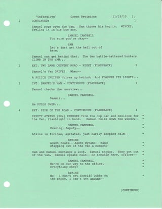 " Unforgiven "
1 CONTINUED:
Green Revisions tL/7s/10 2.
l-
Samuel pops open the Van, Sam throws his bag in. WINCES/
feeling it in his bum arm.
SAMUEL CAMPBELL
You sure you're okay--
SAM
Let's just get the heII out of
here.
Samuel can get behind that. The two battle-battered hunters
CLIMB IN THE VAN. ..
2 EXT. TWO LANE COUNTRY ROAD - NIGHT (FLASHBACK)
Samuel's Van DRIVES. When--
A POLICE CRUISER drives up behj-nd. And FLASHES ITS LIGHTS...
3 rNT. SAMUEL',S VAN - CONTTNUOUS (FLASHBACK) 3
Samue1 checks the rearview...
SAMUEL CAMPBELL
Dammit...
He PULLS OVER...
4 EXT. SrDE OF THE ROAD - CONTTNUOUS (FLASHBACK) 4
DEPUTY ATKINS (20s) EIiIERGES from the cop car and beelines for *
the Van, flashlight in hand. Samuel rolls down the window-- *
SAMUEL CAMPBELL *
Evening, Deputy-- *
Atkins is furious, agitated, just barely keeping calm-- *
ATKINS
Agent Roark-- Agent Wynand-- mind *
stepping out of the van a moment? 'k
Sam and Samuel exchange a look. Samuel shrugs. They get out *
of the Van. Samuel speaks calm-- no troubTe here, officer-- *
SAMUEL CAMPBELL
We're on our way to the office,
everything okay?
ATKINS
No-- I can't get Sheriff Dobbs on
the phone, I can''u ge t anyone--
*
*
+
( coNrrNUED )
 