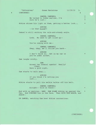 "Unforgiven" Green Revisions 1L/15/70 3.
4 CONTINUED z 4
SAMUEL CAMPBELL
We talked to Dobbs earlier, I'm
sure he's just--
Atkins shines his }ight on them, getting a better look...
ATKINS
--is that blood? I
Samuel's still working the calm-and-steady angle.
SAMUEL CAMPBELL
Look. No need to get riled up--
ATKINS
You're coming with me--
SAMUEL CAMPBELL
Okay, okay, w€'11 follow you back--
ATKTNS
f don't think so. Get in my car or *
you're under arrest.
Sam laughs coldly.
SAM
Arrest two federal agents? Really?
( then )
Have a good night.
Sam starts to wafk away...
ATKINS
If you think I'm letting you
-i rr c1-
J su u. . .
Atkins starts to puII his walkie talkie off his belt.
SAMUEL CAMPBELL
Alright-- hold on there-- *
And with no warning-- BAM! SAM SLAMS Atkins up agaj-nst the *
Van. And PUNCHES him in the face. Then HITS HIM AGAIN/ and
AGAIN_-
ON SAMUEL/ watching Sam beat Atkins unconscious.
*
*
*
*
( CONTTNUED )
 