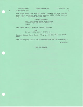 "Unforgiven" Green Revisions 11/15/10 4.
4 CONTINUED | (2) 4
Sam steps away from Atkrns' body. Shakes out his in3ured
arm. Ow-- throwing aII those punches didn't help matters
any. And... he heads for the Van.
SAMUEL CAMPBELL
So. You think maybe there were
calmer ways we coulda done all
that?
Sam looks back at Atkins' body. Shrugs.
SAM
Do we reallY care? Let's go.
Samuel throws Sam a look. They get j-n the Van and DRIVE
AWAY.
OFF the Deputy, stil} lying unconscious on the roadside...
BLACKOUT.
END OF TEASER
 