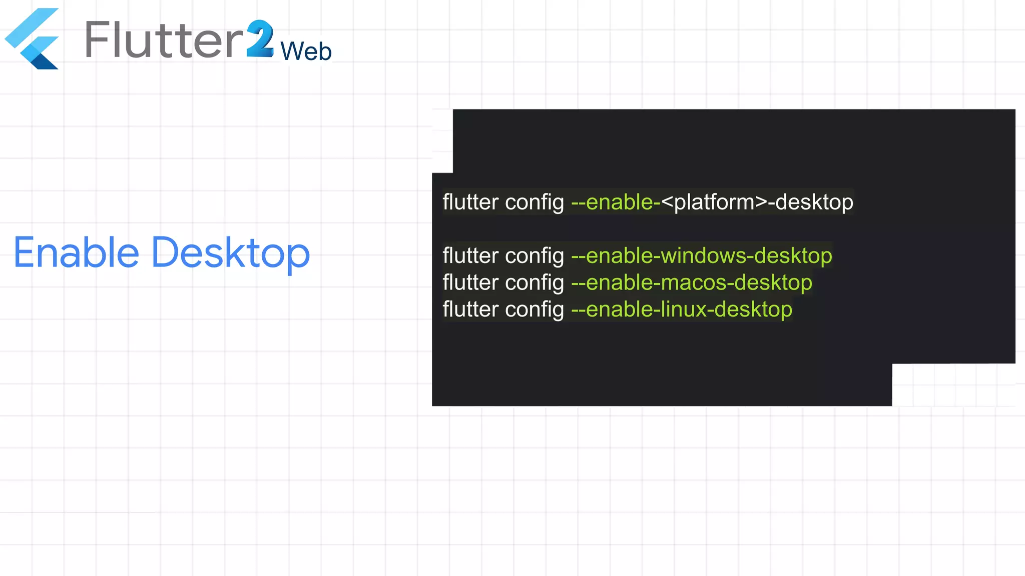 Enable Desktop
Web
flutter config --enable-<platform>-desktop
flutter config --enable-windows-desktop
flutter config --enable-macos-desktop
flutter config --enable-linux-desktop
 
