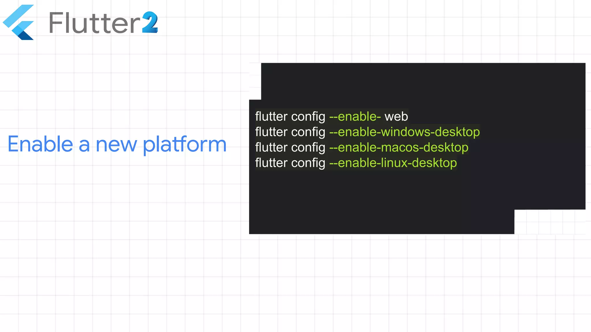 Enable a new platform
flutter config --enable- web
flutter config --enable-windows-desktop
flutter config --enable-macos-desktop
flutter config --enable-linux-desktop
 