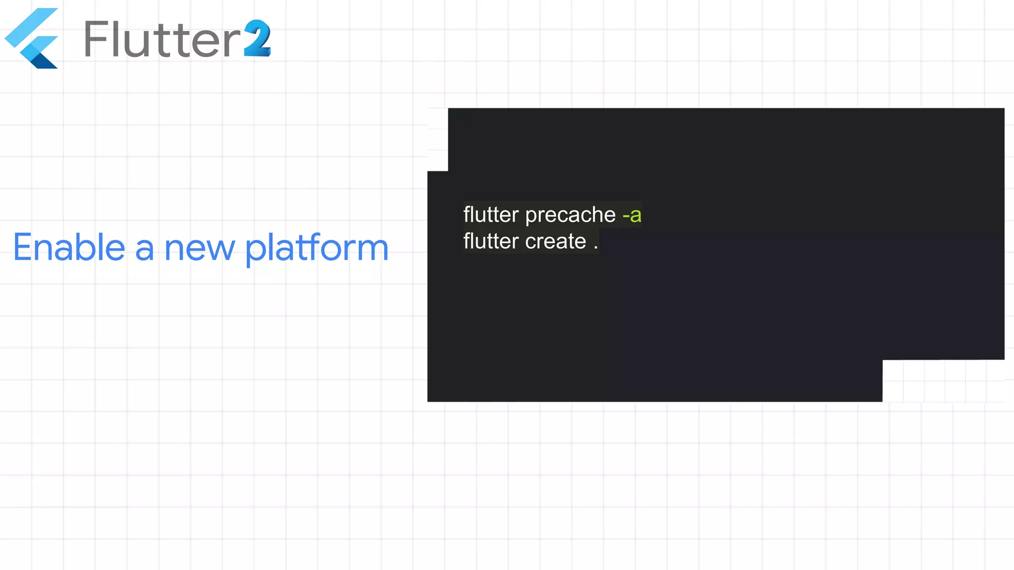 Enable a new platform
flutter precache -a
flutter create .
 