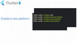 Enable a new platform
flutter config --enable- web
flutter config --enable-windows-desktop
flutter config --enable-macos-desktop
flutter config --enable-linux-desktop
 