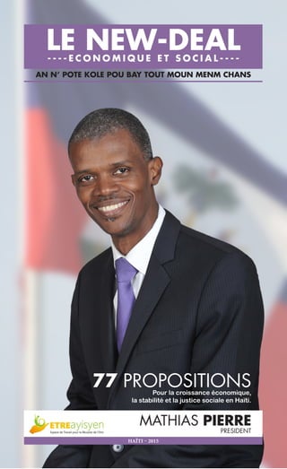 1
AN N’ POTE KOLE POU BAY TOUT MOUN MENM CHANS
LE NEW-DEAL- - - - E C O N O M I Q U E E T S O C I A L - - - -
77 PROPOSITIONSPour la croissance économique,
la stabilité et la justice sociale en Haïti.
MATHIAS PIERRE
PRESIDENT
HAÏTI – 2015
 