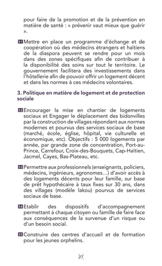 27
pour faire de la promotion et de la prévention en
matière de santé : « prévenir vaut mieux que guérir
».
Mettre en place un programme d’échange et de
coopération où des médecins étrangers et haïtiens
de la diaspora peuvent se rendre pour un mois
dans des zones spécifiques afin de contribuer à
la disponibilité des soins sur tout le territoire. Le
gouvernement facilitera des investissements dans
l’hôtellerie afin de pouvoir offrir un logement décent
et dans les normes à ces médecins volontaires.
3. Politique en matière de logement et de protection
sociale
Encourager la mise en chantier de logements
sociaux et Engager le déplacement des bidonvilles
par la construction de villages répondant aux normes
modernes et pourvus des services sociaux de base
(marché, école, église, hôpital, vie culturelle et
économique, etc). Objectifs : 5 000 logements par
année, par grande zone de concentration, Port-au-
Prince, Carrefour, Croix-des-Bouquets, Cap-Haïtien,
Jacmel, Cayes, Bas-Plateau, etc.
Permettre aux professionnels (enseignants, policiers,
médecins, ingénieurs, agronomes…) d’avoir accès à
des logements décents pour leur famille, sur base
de prêt hypothécaire à taux fixes sur 30 ans, dans
des villages (modèle lakou) pourvus de services
sociaux de base.
Etablir des dispositifs d’accompagnement
permettant à chaque citoyen ou famille de faire face
aux conséquences de la survenue d’un risque ou
d’un besoin social.
Construire des centres d’accueil et de formation
pour les jeunes orphelins.
51
52
53
54
55
 