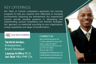 Our Team of Cultural competency specialists has training
programs to help you respond more effectively to changing
environments impacting law enforcement. Our experienced
trainers provide valuable guidance in developing and
implementing cultural competency and diversity strategies.
Our approach is customized according to your organizations
unique capabilities and stage of transformation.
KEY OFFERINGS
Law Enforcement
Agencies State and
City Governments
Allen Reid Enterprises LLC
11340 Lakeﬁeld Dr Suite 200
Johns Creek, GA 30097
CONTACT US
(o) 770-744-5896
(f) 678-348-7351
info@allenreidenterprises.com
info@reddoorconsulting8.com
www.allenreidenterprises.com
Tarshish Jordan,
Entrepreneur,
Brand Strategist
Laytoya Grifﬁne Ph.D.
Jon Reid MBA PMP CIA
 