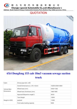 程 力 专 用 汽 车 股 份 有 限 公 司
ChengLi special Automobile Co.,Ltd (Manufacurer )
Address: South Suburb Cheng Li Automobile Industry Park,,Suizhou City, HuBei province, China.
QUOTATION
6X4 Dongfeng 153 cab 18m3 vacuum sewage suction
truck
Cabin Driving type 6x4, LHD
Vehicle Main
Dimensions
Overall dimensions (L x W x H)mm 10200×2500×3800
Wheel base (mm) 4350+1350
Wheel track (front/rear) (mm) 1960/1860
Approach/Departure angle(°) 28/32
Weight in KGS
Tare Weight 13005
payload 11800
Front axles loading capacity 5000
 