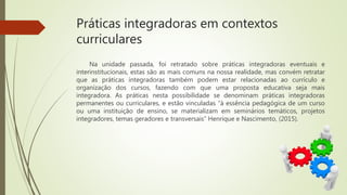 Práticas integradoras em contextos
curriculares
Na unidade passada, foi retratado sobre práticas integradoras eventuais e
interinstitucionais, estas são as mais comuns na nossa realidade, mas convém retratar
que as práticas integradoras também podem estar relacionadas ao currículo e
organização dos cursos, fazendo com que uma proposta educativa seja mais
integradora. As práticas nesta possibilidade se denominam práticas integradoras
permanentes ou curriculares, e estão vinculadas “à essência pedagógica de um curso
ou uma instituição de ensino, se materializam em seminários temáticos, projetos
integradores, temas geradores e transversais” Henrique e Nascimento, (2015).
 