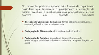 No momento podemos apontar três formas de organização
curriculares que favorecem o planejamento e execução de
práticas eventuais e institucionais mas principalmente as que
ocorrem em contextos curriculares
 Método de Complexos Temáticos: temas socialmente relevantes
e com significados para a vida concreta
 Pedagogia da Alternância: alternação estudo-trabalho
 Pedagogia de Projetos: apoiada no desenvolvimento de
metodologias de caráter prático e na atividade de aprendizagem do
aluno
 