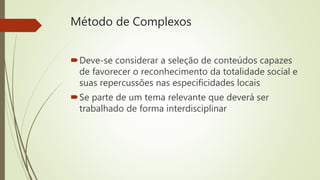 Método de Complexos
Deve-se considerar a seleção de conteúdos capazes
de favorecer o reconhecimento da totalidade social e
suas repercussões nas especificidades locais
Se parte de um tema relevante que deverá ser
trabalhado de forma interdisciplinar
 
