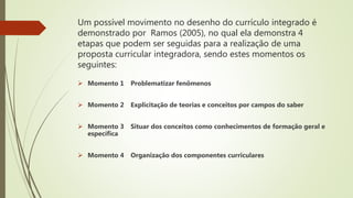 Um possível movimento no desenho do currículo integrado é
demonstrado por Ramos (2005), no qual ela demonstra 4
etapas que podem ser seguidas para a realização de uma
proposta curricular integradora, sendo estes momentos os
seguintes:
 Momento 1 Problematizar fenômenos
 Momento 2 Explicitação de teorias e conceitos por campos do saber
 Momento 3 Situar dos conceitos como conhecimentos de formação geral e
específica
 Momento 4 Organização dos componentes curriculares
 