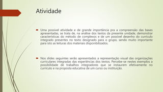 Atividade
 Uma possível atividade e de grande importância pra a compreensão das bases
apresentadas, se trata de, na análise dos textos da presente unidade, demonstrar
características do método de complexos e de um possível desenho do currículo
integrado presentes no texto designado para o grupo, sendo muito importante
para isto as leituras dos materiais disponibilizados.
 Nos slides seguintes serão apresentados a representação visual das organizações
curriculares integradas das experiências dos textos. Percebe-se nestes exemplos a
possibilidade de trabalhos integradores que se instaurem efetivamente no
currículo e na proposta educativa de um curso ou instituição.
 