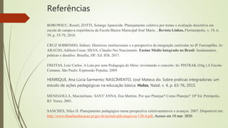 Referências
BOROWICC, Roseli; ZOTTI, Solange Aparecida. Planejamento coletivo por temas e avaliação descritiva em
escola do campo-a experiência da Escola Básica Municipal José Maria. , Revista Linhas, Florianópolis, v. 19, n.
39, p. 55-79, 2018.
CRUZ SOBRINHO, Sidinei. Diretrizes institucionais e a perspectiva da integração curricular no IF Farroupilha. In:
ARAÚJO, Adilson Cesar; SILVA, Cláudio Nei Nascimento. Ensino Médio Integrado no Brasil: fundamentos,
práticas e desafios. Brasília, DF: Ed. IFB, 2017.
FREITAS, Luiz Carlos. A Luta por uma Pedagogia do Meio: revisitando o conceito. In: PISTRAK (Org.) A Escola-
Comuna. São Paulo: Expressão Popular, 2009.
HENRIQUE, Ana Lúcia Sarmento; NASCIMENTO, José Mateus do. Sobre práticas integradoras: um
estudo de ações pedagógicas na educação básica. Holos, Natal, v. 4, p. 63-76, 2015.
MENEGOLLA, Maximiliano. SANT’ANNA, Ilza Martins. Por que Planejar? Como Planejar? 10ª Ed. Petrópolis,
RJ: Vozes, 2001.
SANCHES, Nilce D. Planejamento pedagógico numa perspectiva coletivaentraves e avanços. 2007. Disponível em:
http://www.diaadiaeducacao.pr.gov.br/portals/pde/arquivos/130-4.pdf, Acesso em 10 mar. 2020.
 
