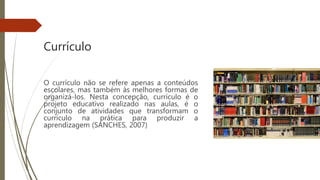 Currículo
O currículo não se refere apenas a conteúdos
escolares, mas também às melhores formas de
organizá-los. Nesta concepção, currículo é o
projeto educativo realizado nas aulas, é o
conjunto de atividades que transformam o
currículo na prática para produzir a
aprendizagem (SANCHES, 2007)
 