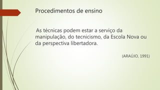Procedimentos de ensino
As técnicas podem estar a serviço da
manipulação, do tecnicismo, da Escola Nova ou
da perspectiva libertadora.
(ARAÚJO, 1991)
 