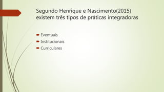 Segundo Henrique e Nascimento(2015)
existem três tipos de práticas integradoras
 Eventuais
 Institucionais
 Curriculares
 