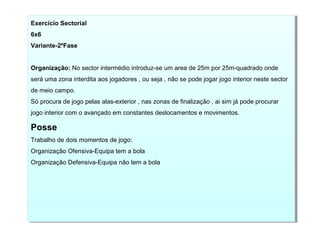 Exercício Sectorial
6x6
Variante-2ºFase
Organização: No sector intermédio introduz-se um area de 25m por 25m-quadrado onde
será uma zona interdita aos jogadores , ou seja , não se pode jogar jogo interior neste sector
de meio campo.
Só procura de jogo pelas alas-exterior , nas zonas de finalização , ai sim já pode procurar
jogo interior com o avançado em constantes deslocamentos e movimentos.
Posse
Trabalho de dois momentos de jogo:
Organização Ofensiva-Equipa tem a bola
Organização Defensiva-Equipa não tem a bola
Exercício Sectorial
6x6
Variante-2ºFase
Organização: No sector intermédio introduz-se um area de 25m por 25m-quadrado onde
será uma zona interdita aos jogadores , ou seja , não se pode jogar jogo interior neste sector
de meio campo.
Só procura de jogo pelas alas-exterior , nas zonas de finalização , ai sim já pode procurar
jogo interior com o avançado em constantes deslocamentos e movimentos.
Posse
Trabalho de dois momentos de jogo:
Organização Ofensiva-Equipa tem a bola
Organização Defensiva-Equipa não tem a bola
 