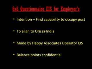 6x6 Questionnaire EIS for Employer’s
• Intention – Find capability to occupy post
• To align to Orissa India
• Made by Happy Associates Operator EIS
• Balance points confidential

 