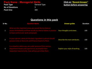Pack Name : Managerial Skills
Pack Type
No of Questions
Pack time

General Type
3
300

Click on "Record Answer"
button before answering

Questions in this pack
Sr No.

Question Name

1

What are the important areas you would like to check or
assess immediately and how would you like to follow or practice
to have control over work and people.

Your thoughts and views.

100

2

In your opinion, what are the basic ingredient a person should
possess to be an Accounts and Finance head of a Plant.

Describe the main attributes.

100

3

In a situation where you are under pressure from various
department heads and superiors to accomplish their
respective requirements, how will you prioritize them.

Explain your style of working.

100

Answer guides

Duration

 