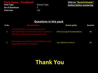 Pack Name : Feedback
Pack Type
No of Questions
Pack time

Click on "Record Answer"
button before answering

General Type
2
120

Questions in this pack
Sr No.

Question Name

Answer guides

Duration

1

It is important for us to know what you are
looking forward to in life in terms of your ambitions
and how could we help you to achieve them?

Share your goals & expectations.

60

2

According to you provide us your feedback or views
on giving this Electronic Interview.

Your Opinion on this EI.

60

Thank You

 