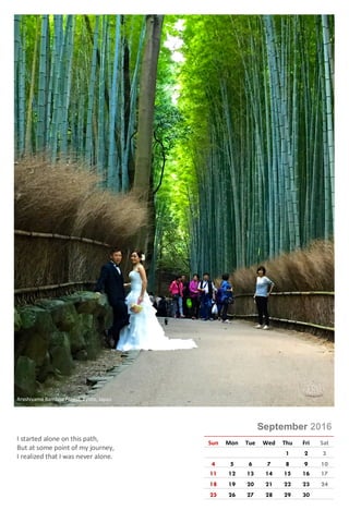 Photo © Rajeev Kumar
September 2016
Sun Mon Tue Wed Thu Fri Sat
1 2 3
4 5 6 7 8 9 10
11 12 13 14 15 16 17
18 19 20 21 22 23 24
25 26 27 28 29 30
I started alone on this path,
But at some point of my journey,
I realized that I was never alone.
Arashiyama Bamboo Forest, Kyoto, Japan
 