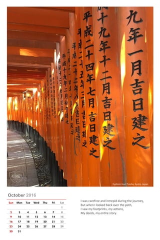 October 2016
Sun Mon Tue Wed Thu Fri Sat
1
2 3 4 5 6 7 8
9 10 11 12 13 14 15
16 17 18 19 20 21 22
23 24 25 26 27 28 29
30 31
I was carefree and intrepid during the journey,
But when I looked back over the path,
I saw my footprints, my actions,
My deeds, my entire story.
Fushimi Inari Taisha, Kyoto, Japan
 