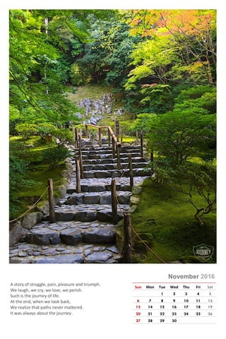 Photo © Rajeev Kumar
November 2016
Sun Mon Tue Wed Thu Fri Sat
1 2 3 4 5
6 7 8 9 10 11 12
13 14 15 16 17 18 19
20 21 22 23 24 25 26
27 28 29 30
A story of struggle, pain, pleasure and triumph.
We laugh, we cry, we love, we perish.
Such is the journey of life.
At the end, when we look back,
We realize that paths never mattered.
It was always about the journey.
Tenriyuji Shrine, Kyoto, Japan
 