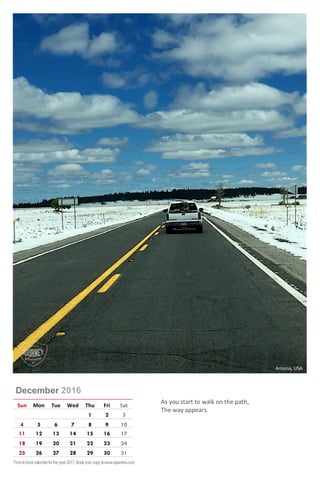 December 2016
Sun Mon Tue Wed Thu Fri Sat
1 2 3
4 5 6 7 8 9 10
11 12 13 14 15 16 17
18 19 20 21 22 23 24
25 26 27 28 29 30 31
As you start to walk on the path,
The way appears.
Arizona, USA
Timetobookcalendarfortheyear2017,Bookyourcopyatwww.rajeevkrs.com
 