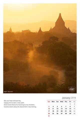 Photo © Rajeev Kumar
January 2016
Sun Mon Tue Wed Thu Fri Sat
1 2
3 4 5 6 7 8 9
10 11 12 13 14 15 16
17 18 19 20 21 22 23
24 25 26 27 28 29 30
31
My soul kept whispering,
Urging me to take a new path.
And I knew that only by listening to my intuition,
Could I scratch away the discomfort I was feeling.
Bagan, Myanmar
 