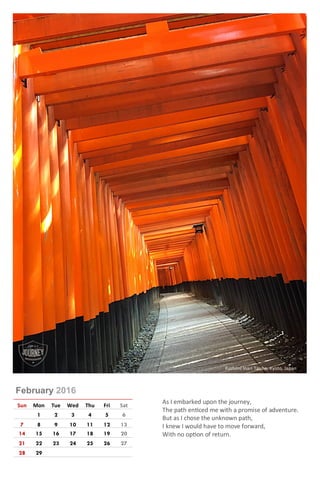 February 2016
Sun Mon Tue Wed Thu Fri Sat
1 2 3 4 5 6
7 8 9 10 11 12 13
14 15 16 17 18 19 20
21 22 23 24 25 26 27
28 29
As I embarked upon the journey,
The path enticed me with a promise of adventure.
But as I chose the unknown path,
I knew I would have to move forward,
With no option of return.
Fushimi Inari Taisha, Kyoto, Japan
 
