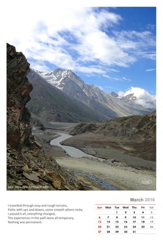 Photo © Rajeev Kumar
March 2016
Sun Mon Tue Wed Thu Fri Sat
1 2 3 4 5
6 7 8 9 10 11 12
13 14 15 16 17 18 19
20 21 22 23 24 25 26
27 28 29 30 31
I travelled through easy and rough terrains,
Paths with ups and downs, some smooth others rocky.
I passed it all, everything changed,
The experiences in the path were all temporary,
Nothing was permanent.
Sphiti Valley, Himachal Pradesh, India
 