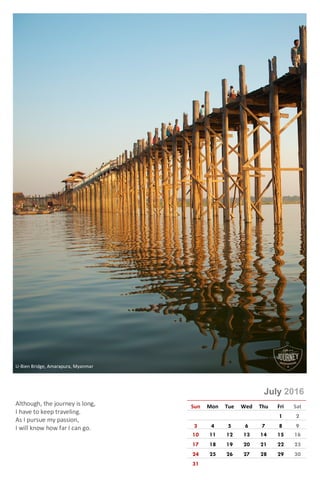 Photo © Rajeev Kumar
July 2016
Sun Mon Tue Wed Thu Fri Sat
1 2
3 4 5 6 7 8 9
10 11 12 13 14 15 16
17 18 19 20 21 22 23
24 25 26 27 28 29 30
31
Although, the journey is long,
I have to keep traveling.
As I pursue my passion,
I will know how far I can go.
U-Bien Bridge, Amarapura, Myanmar
 