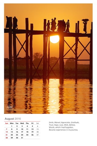 August 2016
Sun Mon Tue Wed Thu Fri Sat
1 2 3 4 5 6
7 8 9 10 11 12 13
14 15 16 17 18 19 20
21 22 23 24 25 26 27
28 29 30 31
Smile, Marvel, Appreciate, Gratitude,
Trust, Hope, Love, Wish, Believe,
Words, which I had forgotten,
Became experiences in my journey.
U-Bien Bridge, Amarapura, Myanmar
 