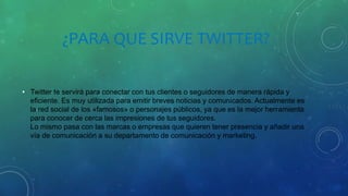 ¿PARA QUE SIRVE TWITTER?
• Twitter te servirá para conectar con tus clientes o seguidores de manera rápida y
eficiente. Es muy utilizada para emitir breves noticias y comunicados. Actualmente es
la red social de los «famosos» o personajes públicos, ya que es la mejor herramienta
para conocer de cerca las impresiones de tus seguidores.
Lo mismo pasa con las marcas o empresas que quieren tener presencia y añadir una
vía de comunicación a su departamento de comunicación y marketing.
 