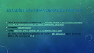 ESTADÍSTICAS FINANCIERAS DE TWITTER
• Twitter alcanzó un máximo en ingresos de 717 millones de dólares en el cuarto trimestre de
2015. En el tercer trimestre de 2017 fue de 590 millones de dólares.
• Cuenta con 3900 empleados.
• Twitter obtuvo su primer beneficio en el cuarto trimestre de 2017.
• El 7 de noviembre de 2013, la plataforma fijó su OPI en 26 $ por acción. A partir de enero de
2019, la cifra aumentó a los 31 $.
 