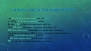 ESTADÍSTICAS DE USUARIO TWITTER
• Hay 326 millones de usuarios activos cada mes.
• Un total de 1,3 mil millones de cuentas creadas.
• De ellas, el 44% se fueron antes de enviar su primer tuit.
• “Solo” 550 millones de personas han enviado alguna vez un tuit.
• 500 millones de personas visitan cada mes el sitio sin llegar a loguearse.
• A partir del tercer trimestre de 2018, 67 millones de ciudadanos estadounidenses se
hicieron usuarios activos mensuales de Twitter.
• El 80% de los usuarios activos acceden al sitio vía móvil.
• 707 es el número promedio de seguidores de una cuenta.
 