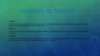 VENTAJAS DE TWITTER
• 1- Gratis
• Twitter es una red social gratis. Esto quiere decir que no se debe pagar ningún tipo de tarifa para poder subscribirse. Esta
representa una de las principales ventajas de dicha red.
• 2- Masiva
• Twitter posee una de las plataformas virtuales más grandes y completas. Esto ha contribuido a que se transforme en una
red masiva.
• 3- Segura
• La plataforma de Twitter ofrece diversos niveles de seguridad. Lo principal es la privacidad de la cuenta; esto quiere decir
que el usuario puede decidir quién tiene permitido ver sus publicaciones.
 